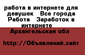 работа в интернете для девушек - Все города Работа » Заработок в интернете   . Архангельская обл.